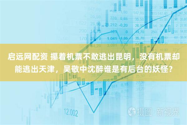 启远网配资 攥着机票不敢逃出昆明，没有机票却能逃出天津，吴敬中沈醉谁是有后台的妖怪？