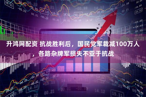 升鸿网配资 抗战胜利后，国民党军裁减100万人，各路杂牌军损失不亚于抗战