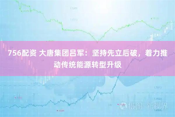 756配资 大唐集团吕军：坚持先立后破，着力推动传统能源转型升级