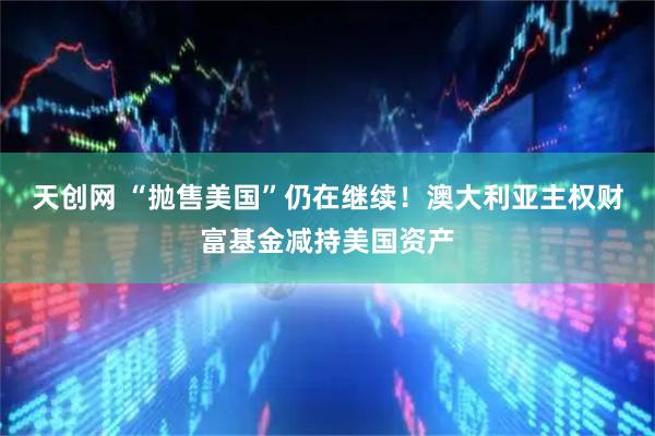 天创网 “抛售美国”仍在继续！澳大利亚主权财富基金减持美国资产