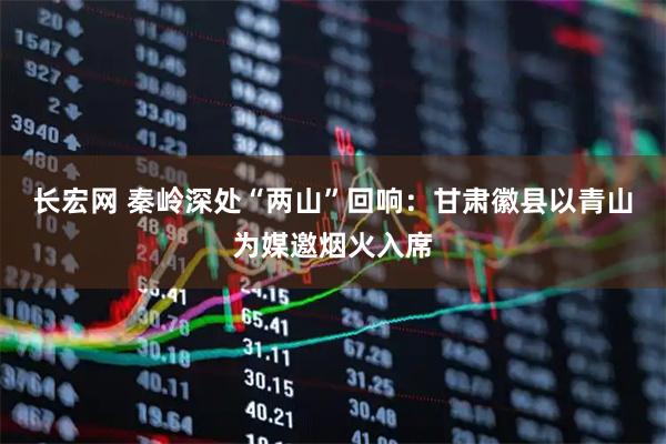 长宏网 秦岭深处“两山”回响：甘肃徽县以青山为媒邀烟火入席