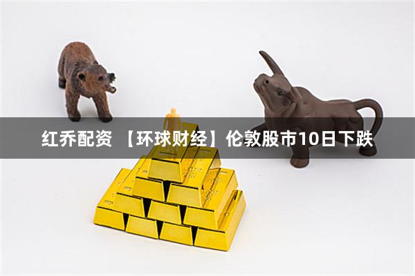 红乔配资 【环球财经】伦敦股市10日下跌
