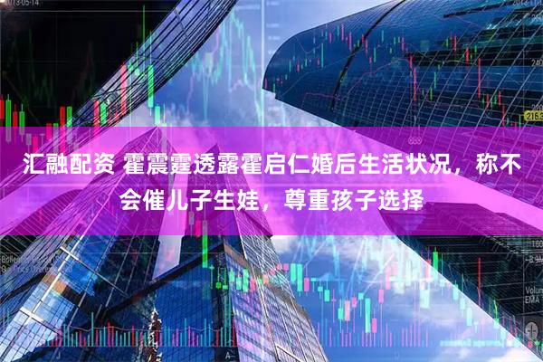 汇融配资 霍震霆透露霍启仁婚后生活状况，称不会催儿子生娃，尊重孩子选择