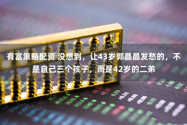 有富策略配资 没想到，让43岁郭晶晶发愁的，不是自己三个孩子，而是42岁的二弟