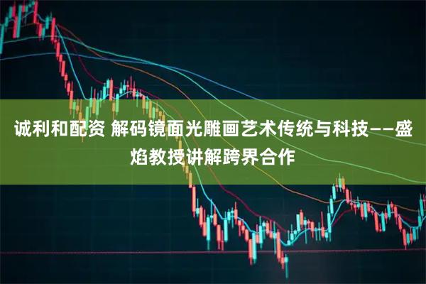 诚利和配资 解码镜面光雕画艺术传统与科技——盛焰教授讲解跨界合作