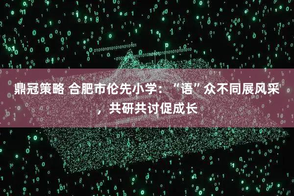鼎冠策略 合肥市伦先小学：“语”众不同展风采，共研共讨促成长