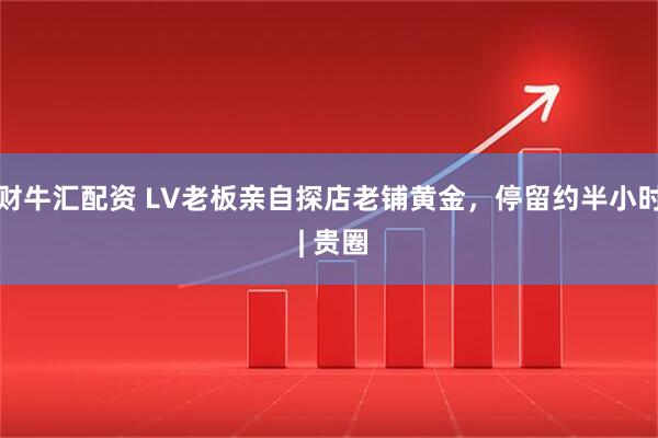 财牛汇配资 LV老板亲自探店老铺黄金，停留约半小时 | 贵圈