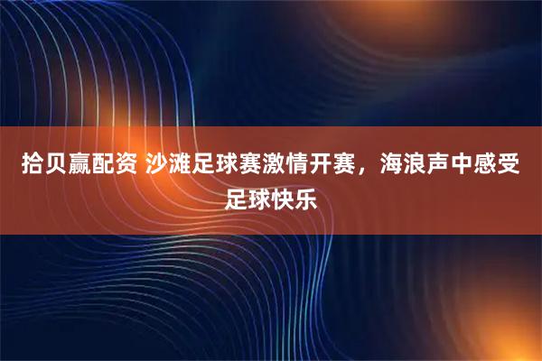 拾贝赢配资 沙滩足球赛激情开赛，海浪声中感受足球快乐