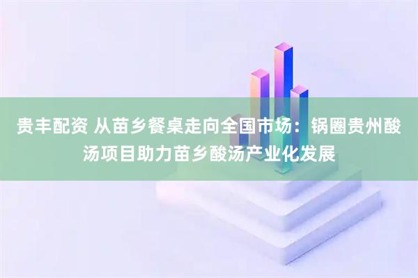 贵丰配资 从苗乡餐桌走向全国市场：锅圈贵州酸汤项目助力苗乡酸汤产业化发展
