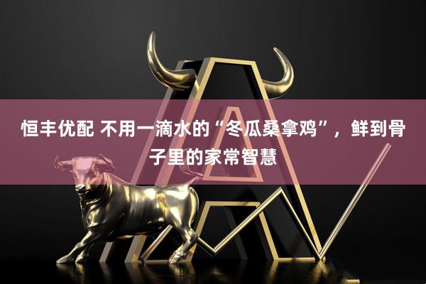 恒丰优配 不用一滴水的“冬瓜桑拿鸡”，鲜到骨子里的家常智慧