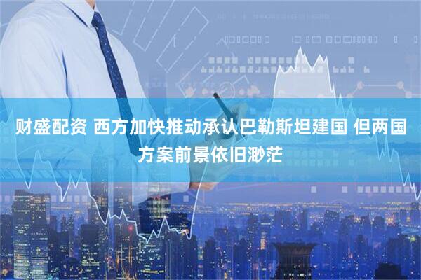 财盛配资 西方加快推动承认巴勒斯坦建国 但两国方案前景依旧渺茫
