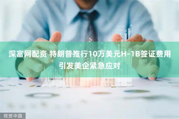 深富网配资 特朗普推行10万美元H-1B签证费用引发美企紧急应对
