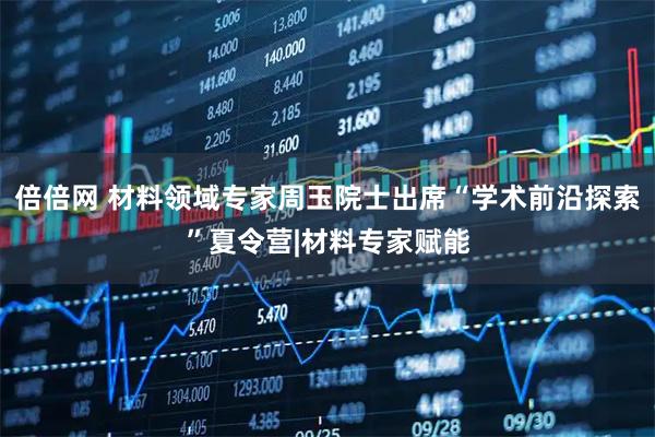 倍倍网 材料领域专家周玉院士出席“学术前沿探索”夏令营|材料专家赋能