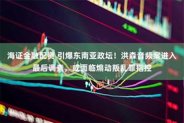 海证金融配资 引爆东南亚政坛！洪森音频案进入最后调查，或面临煽动叛乱罪指控