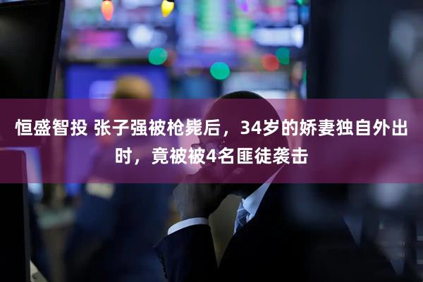 恒盛智投 张子强被枪毙后，34岁的娇妻独自外出时，竟被被4名匪徒袭击