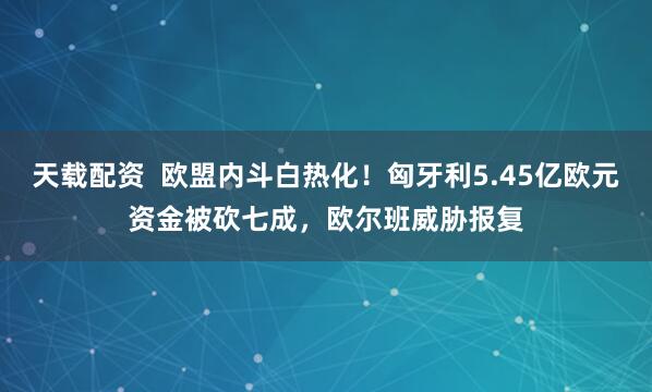 天载配资  欧盟内斗白热化！匈牙利5.45亿欧元资金被砍七成，欧尔班威胁报复