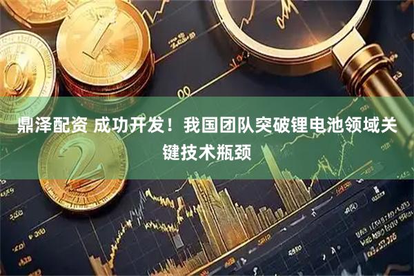 鼎泽配资 成功开发！我国团队突破锂电池领域关键技术瓶颈