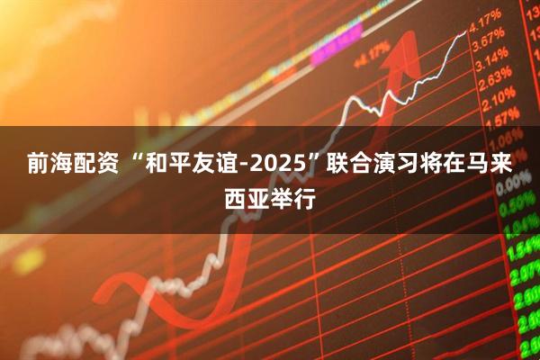 前海配资 “和平友谊-2025”联合演习将在马来西亚举行