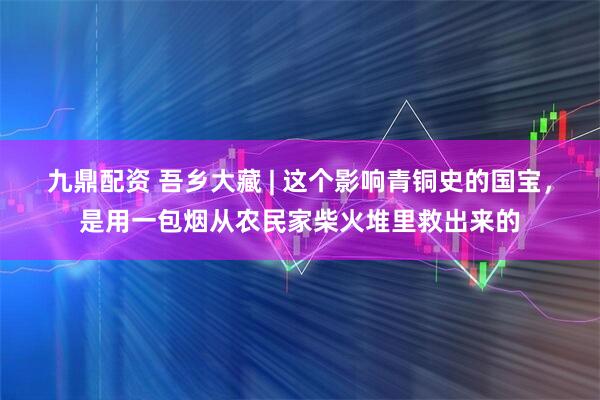九鼎配资 吾乡大藏 | 这个影响青铜史的国宝，是用一包烟从农民家柴火堆里救出来的