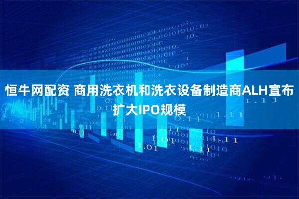 恒牛网配资 商用洗衣机和洗衣设备制造商ALH宣布扩大IPO规模