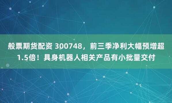 般票期货配资 300748,前三季净利大幅预增超1.5倍!具身机器人相关产品有小批量交付