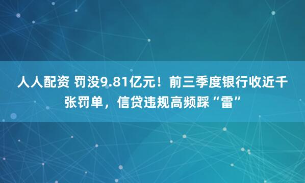 人人配资 罚没9.81亿元！前三季度银行收近千张罚单，信贷违规高频踩“雷”