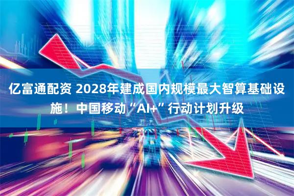 亿富通配资 2028年建成国内规模最大智算基础设施！中国移动“AI+”行动计划升级