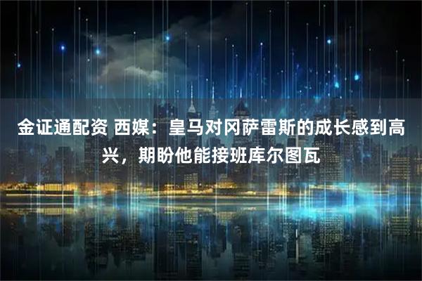 金证通配资 西媒：皇马对冈萨雷斯的成长感到高兴，期盼他能接班库尔图瓦