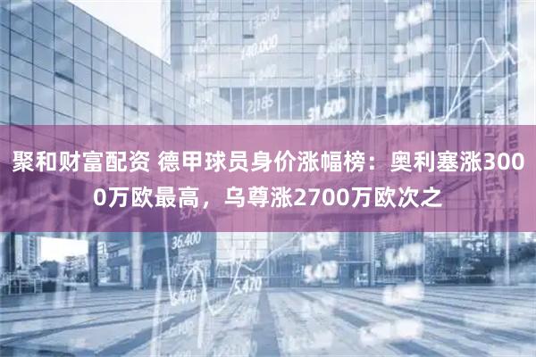 聚和财富配资 德甲球员身价涨幅榜：奥利塞涨3000万欧最高，乌尊涨2700万欧次之