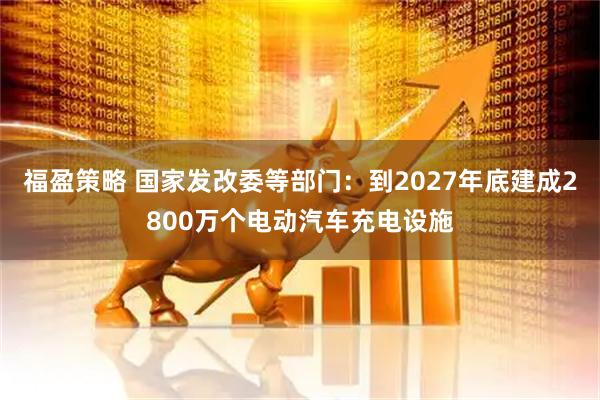 福盈策略 国家发改委等部门：到2027年底建成2800万个电动汽车充电设施