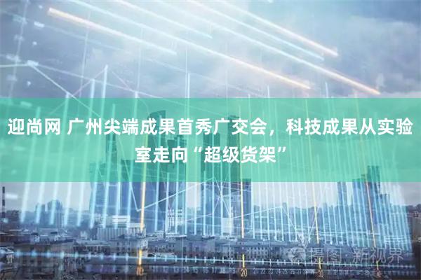 迎尚网 广州尖端成果首秀广交会，科技成果从实验室走向“超级货架”