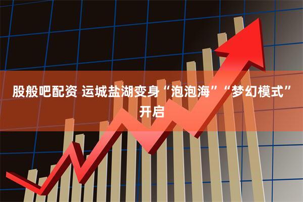 股般吧配资 运城盐湖变身“泡泡海”“梦幻模式”开启