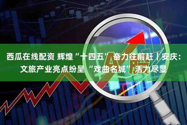 西瓜在线配资 辉煌“十四五” 奋力往前赶｜安庆：文旅产业亮点纷呈 “戏曲名城” 活力尽显