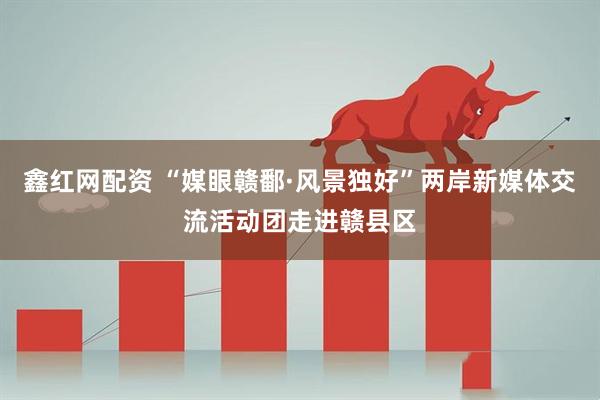 鑫红网配资 “媒眼赣鄱·风景独好”两岸新媒体交流活动团走进赣县区