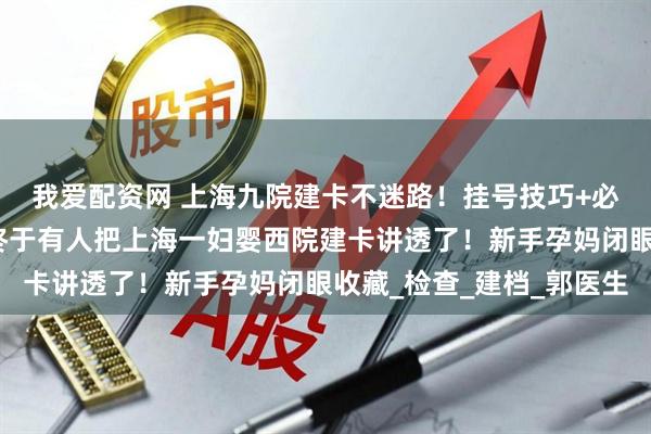 我爱配资网 上海九院建卡不迷路！挂号技巧+必备清单直接抄作业，终于有人把上海一妇婴西院建卡讲透了！新手孕妈闭眼收藏_检查_建档_郭医生