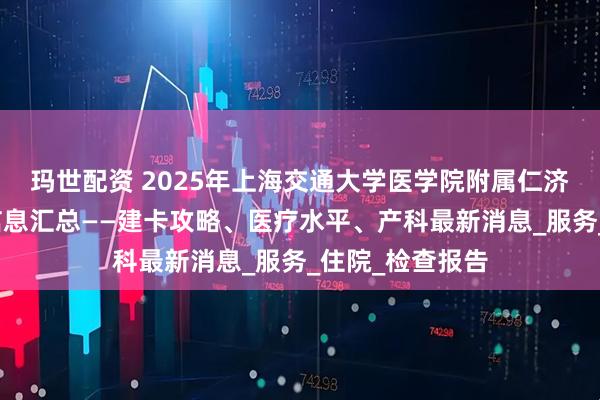 玛世配资 2025年上海交通大学医学院附属仁济医院南院产科信息汇总——建卡攻略、医疗水平、产科最新消息_服务_住院_检查报告