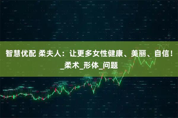 智慧优配 柔夫人：让更多女性健康、美丽、自信！_柔术_形体_问题