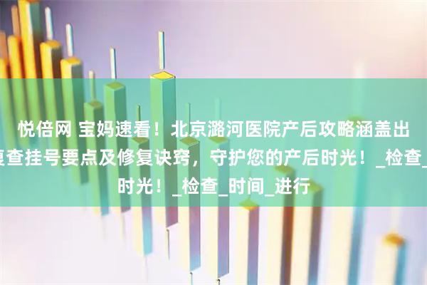 悦倍网 宝妈速看！北京潞河医院产后攻略涵盖出院流程、复查挂号要点及修复诀窍，守护您的产后时光！_检查_时间_进行