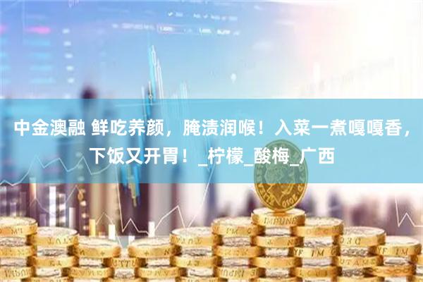 中金澳融 鲜吃养颜，腌渍润喉！入菜一煮嘎嘎香，下饭又开胃！_柠檬_酸梅_广西