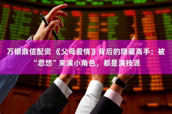 万银鼎信配资 《父母爱情》背后的隐藏高手：被“忽悠”来演小角色，都是演技派