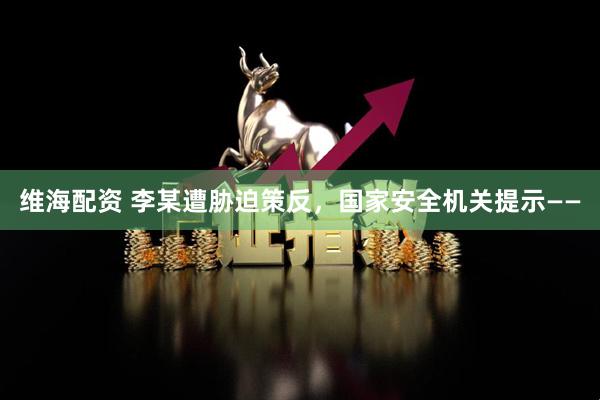 维海配资 李某遭胁迫策反，国家安全机关提示——