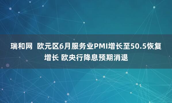瑞和网  欧元区6月服务业PMI增长至50.5恢复增长 欧央行降息预期消退
