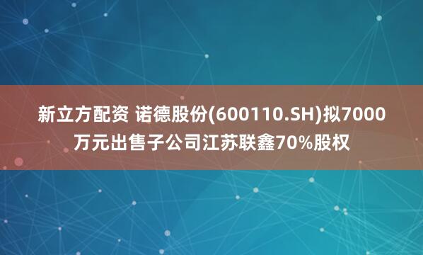 新立方配资 诺德股份(600110.SH)拟7000万元出售子公司江苏联鑫70%股权