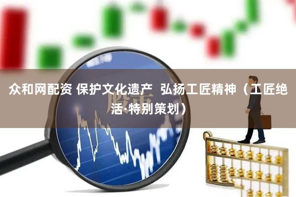 众和网配资 保护文化遗产  弘扬工匠精神（工匠绝活·特别策划）