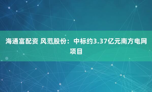 海通富配资 风范股份：中标约3.37亿元南方电网项目
