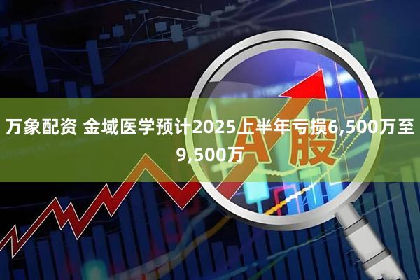 万象配资 金域医学预计2025上半年亏损6,500万至9,500万