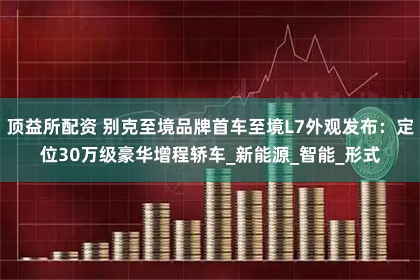 顶益所配资 别克至境品牌首车至境L7外观发布:定位30万级豪华增程轿车_新能源_智能_形式