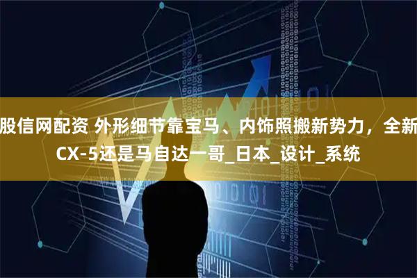 股信网配资 外形细节靠宝马、内饰照搬新势力,全新CX-5还是马自达一哥_日本_设计_系统