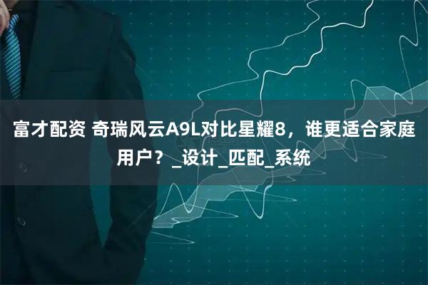 富才配资 奇瑞风云A9L对比星耀8，谁更适合家庭用户？_设计_匹配_系统