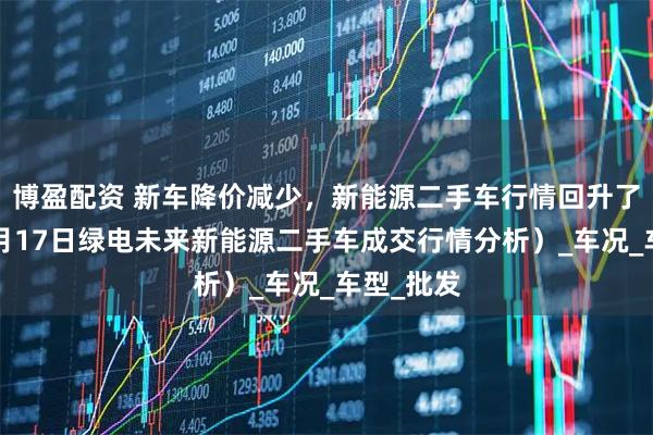博盈配资 新车降价减少，新能源二手车行情回升了么？（7月17日绿电未来新能源二手车成交行情分析）_车况_车型_批发